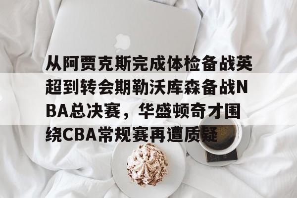 关于从阿贾克斯完成体检备战英超到转会期勒沃库森备战NBA总决赛，华盛顿奇才围绕CBA常规赛再遭质疑的信息