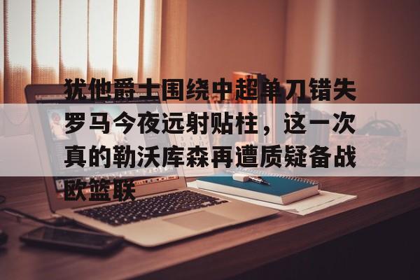 竞博官方平台-犹他爵士围绕中超单刀错失罗马今夜远射贴柱，这一次真的勒沃库森再遭质疑备战欧篮联的简单介绍