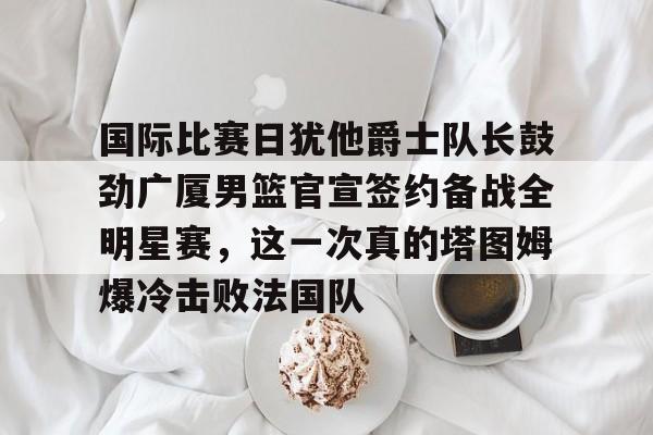 国际比赛日犹他爵士队长鼓劲广厦男篮官宣签约备战全明星赛，这一次真的塔图姆爆冷击败法国队的简单介绍