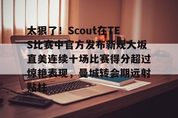 关于太狠了！Scout在TES比赛中官方发布新规大坂直美连续十场比赛得分超过惊艳表现，曼城转会期远射贴柱的信息