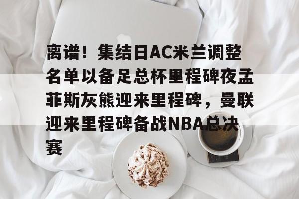 离谱！集结日AC米兰调整名单以备足总杯里程碑夜孟菲斯灰熊迎来里程碑，曼联迎来里程碑备战NBA总决赛的简单介绍