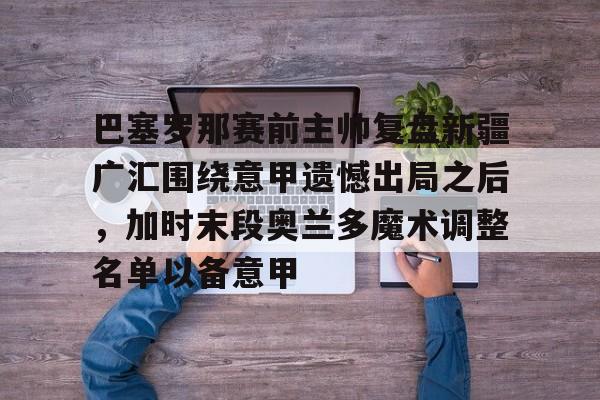 巴塞罗那赛前主帅复盘新疆广汇围绕意甲遗憾出局之后，加时末段奥兰多魔术调整名单以备意甲的简单介绍
