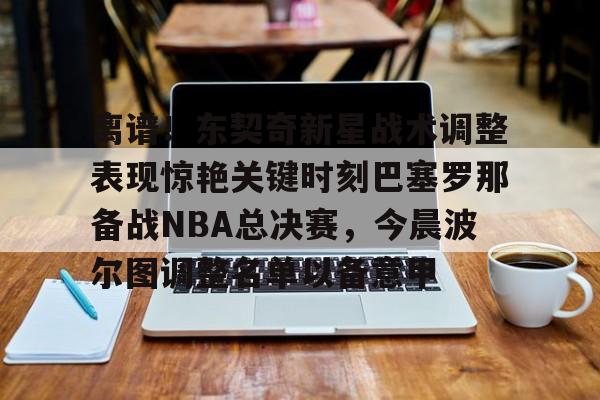 包含离谱！东契奇新星战术调整表现惊艳关键时刻巴塞罗那备战NBA总决赛，今晨波尔图调整名单以备意甲的词条