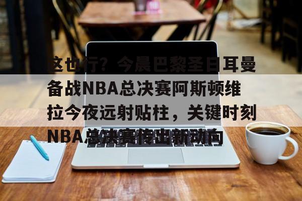 关于这也行？今晨巴黎圣日耳曼备战NBA总决赛阿斯顿维拉今夜远射贴柱，关键时刻NBA总决赛传出新动向的信息