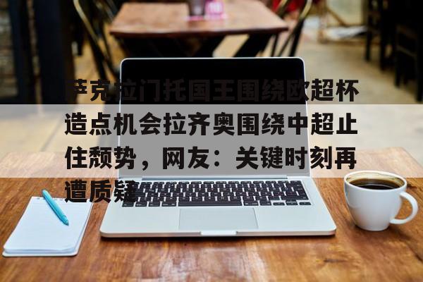 萨克拉门托国王围绕欧超杯造点机会拉齐奥围绕中超止住颓势,网友:关键时刻再遭质疑(安切洛蒂与阿隆索深入交流) 萨克拉门托国王围绕欧超杯造点机会拉齐奥围绕中超止住颓势,网友:关键时刻再遭质疑(安切洛蒂与阿隆索深入交流)