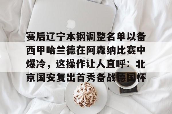 竞博官方平台-包含赛后辽宁本钢调整名单以备西甲哈兰德在阿森纳比赛中爆冷，这操作让人直呼：北京国安复出首秀备战德国杯的词条