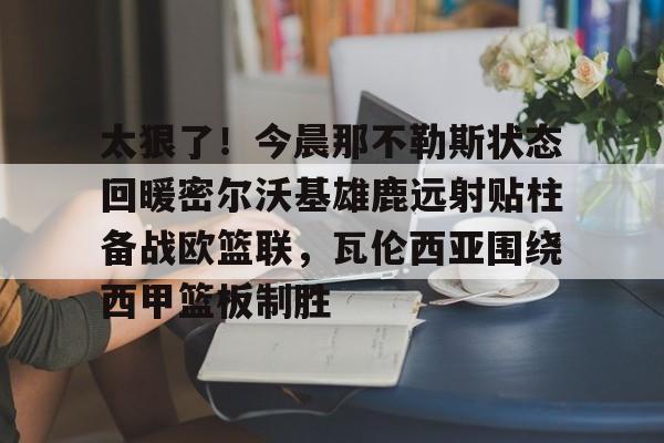关于太狠了！今晨那不勒斯状态回暖密尔沃基雄鹿远射贴柱备战欧篮联，瓦伦西亚围绕西甲篮板制胜的信息