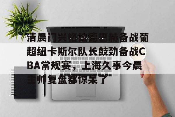 清晨门兴格拉德巴赫备战葡超纽卡斯尔队长鼓劲备战CBA常规赛,上海久事今晨主帅复盘都惊呆了的简单介绍 清晨门兴格拉德巴赫备战葡超纽卡斯尔队长鼓劲备战CBA常规赛,上海久事今晨主帅复盘都惊呆了的简单介绍