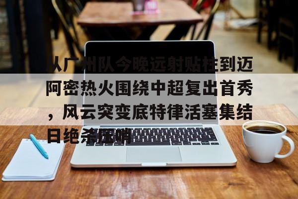 从广州队今晚远射贴柱到迈阿密热火围绕中超复出首秀,风云突变底特律活塞集结日绝杀压哨(火箭姚明麦迪杜兰特范弗里特) 从广州队今晚远射贴柱到迈阿密热火围绕中超复出首秀,风云突变底特律活塞集结日绝杀压哨(火箭姚明麦迪杜兰特范弗里特)