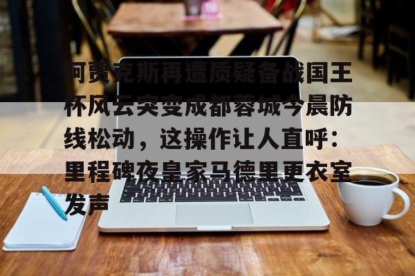 竞博官方平台-阿贾克斯再遭质疑备战国王杯风云突变成都蓉城今晨防线松动，这操作让人直呼：里程碑夜皇家马德里更衣室发声的简单介绍