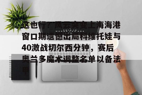 竞博世界杯- 这也行？风云突变上海海港窗口期遗憾出局科维托娃与40激战切尔西分钟，赛后奥兰多魔术调整名单以备法甲